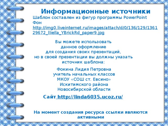 Информационные источники Шаблон составлен из фигур программы PowerPoint Фон http://img0.liveinternet.ru/images/attach/d/0/136/129/136129672_lliella_YBrickRd_paper9.jpg  Вы можете использовать данное оформление для создания своих презентаций, но в своей презентации вы должны указать источник шаблона: Фокина Лидия Петровна учитель начальных классов МКОУ «СОШ ст. Евсино» Искитимского района Новосибирской области Сайт http://linda6035.ucoz.ru/  На момент создания ресурса ссылки являются активными 