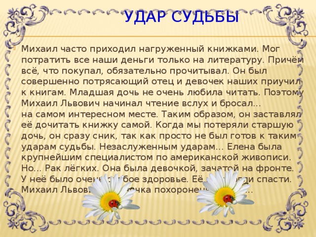  Удар судьбы Михаил часто приходил нагруженный книжками. Мог потратить все наши деньги только на литературу. Причём всё, что покупал, обязательно прочитывал. Он был совершенно потрясающий отец и девочек наших приучил к книгам. Младшая дочь не очень любила читать. Поэтому Михаил Львович начинал чтение вслух и бросал... на самом интересном месте. Таким образом, он заставлял её дочитать книжку самой. Когда мы потеряли старшую дочь, он сразу сник, так как просто не был готов к таким ударам судьбы. Незаслуженным ударам... Елена была крупнейшим специалистом по американской живописи. Но... Рак лёгких. Она была девочкой, зачатой на фронте. У неё было очень слабое здоровье. Её не смогли спасти. Михаил Львович и Леночка похоронены рядом...   