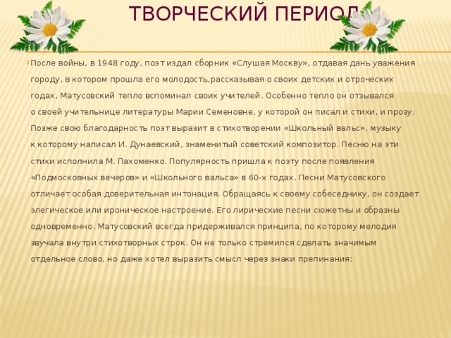  Творческий период После войны, в 1948 году, поэт издал сборник «Слушая Москву», отдавая дань уважения городу, в котором прошла его молодость,рассказывая о своих детских и отроческих годах, Матусовский тепло вспоминал своих учителей. Особенно тепло он отзывался о своей учительнице литературы Марии Семеновне, у которой он писал и стихи, и прозу. Позже свою благодарность поэт выразит в стихотворении «Школьный вальс», музыку к которому написал И. Дунаевский, знаменитый советский композитор. Песню на эти стихи исполнила М. Пахоменко. Популярность пришла к поэту после появления «Подмосковных вечеров» и «Школьного вальса» в 60-х годах. Песни Матусовского отличает особая доверительная интонация. Обращаясь к своему собеседнику, он создает элегическое или ироническое настроение. Его лирические песни сюжетны и образны одновременно. Матусовский всегда придерживался принципа, по которому мелодия звучала внутри стихотворных строк. Он не только стремился сделать значимым отдельное слово, но даже хотел выразить смысл через знаки препинания:     