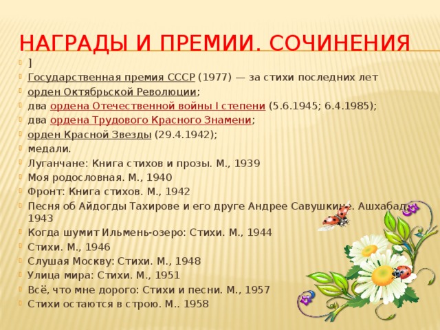 Награды и премии. Сочинения ] Государственная премия СССР  (1977) — за стихи последних лет орден Октябрьской Революции ; два  ордена Отечественной войны I степени  (5.6.1945; 6.4.1985); два  ордена Трудового Красного Знамени ; орден Красной Звезды  (29.4.1942); медали. Луганчане: Книга стихов и прозы. М., 1939 Моя родословная. М., 1940 Фронт: Книга стихов. М., 1942 Песня об Айдогды Тахирове и его друге Андрее Савушкине. Ашхабад, 1943 Когда шумит Ильмень-озеро: Стихи. М., 1944 Стихи. М., 1946 Слушая Москву: Стихи. М., 1948 Улица мира: Стихи. М., 1951 Всё, что мне дорого: Стихи и песни. М., 1957 Стихи остаются в строю. М.. 1958 