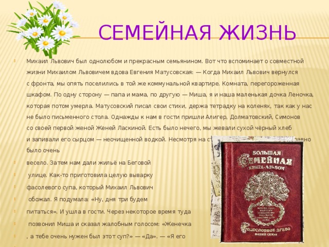  Семейная жизнь Михаил Львович был однолюбом и прекрасным семьянином. Вот что вспоминает о совместной жизни Михаилом Львовичем вдова Евгения Матусовская: — Когда Михаил Львович вернулся с фронта, мы опять поселились в той же коммунальной квартире. Комната, перегороженная шкафом. По одну сторону — папа и мама, по другую — Миша, я и наша маленькая дочка Леночка, которая потом умерла. Матусовский писал свои стихи, держа тетрадку на коленях, так как у нас не было письменного стола. Однажды к нам в гости пришли Алигер, Долматовский, Симонов со своей первой женой Женей Ласкиной. Есть было нечего, мы жевали сухой чёрный хлеб и запивали его сырцом — неочищенной водкой. Несмотря на столь скудное угощение, всё равно было очень весело. Затем нам дали жильё на Беговой  улице. Как-то приготовила целую выварку фасолевого супа, который Михаил Львович  обожал. Я подумала: «Ну, дня три будем питаться». И ушла в гости. Через некоторое время туда  позвонил Миша и сказал жалобным голосом: «Женечка , а тебе очень нужен был этот суп?» — «Да». — «Я его нечаянно съел».   