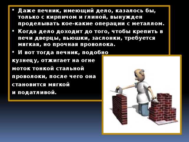 Даже печник, имеющий дело, казалось бы, только с кирпичом и глиной, вынужден проделывать кое-какие операции с металлом. Когда дело доходит до того, чтобы крепить в печи дверцы, вьюшки, заслонки, требуется мягкая, но прочная проволока. И вот тогда печник, подобно кузнецу, отжигает на огне моток тонкой стальной проволоки, после чего она становится мягкой и податливой. 