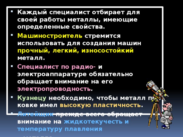 Каждый специалист отбирает для своей работы металлы, имеющие определенные свойства. Машиностроитель стремится использовать для создания машин прочный, легкий, износостойкий металл. Специалист по радио- и электроаппаратуре обязательно обращает внимание на его электропроводность . Кузнецу необходимо, чтобы металл при ковке имел высокую пластичность . Литейщик прежде всего обращает внимание на жидкотекучесть и температуру плавления  металла. 