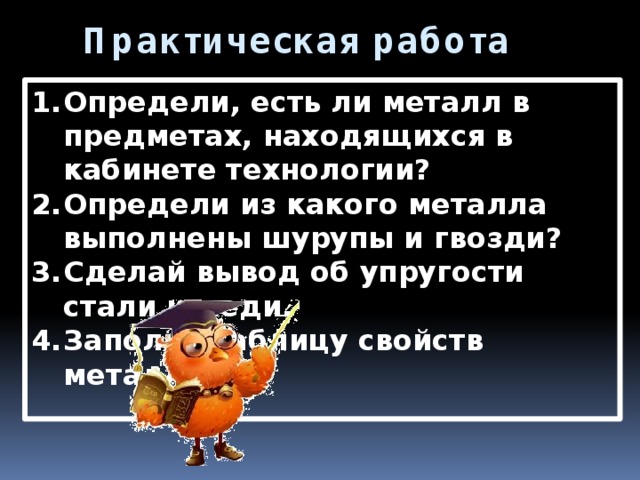 Практическая работа Определи, есть ли металл в предметах, находящихся в кабинете технологии? Определи из какого металла выполнены шурупы и гвозди? Сделай вывод об упругости стали и меди. Заполни таблицу свойств металлов.  