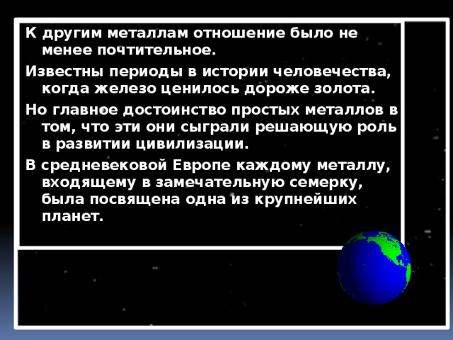 К другим металлам отношение было не менее почтительное. Известны периоды в истории человечества, когда железо ценилось дороже золота. Но главное достоинство простых металлов в том, что эти они сыграли решающую роль в развитии цивилизации. В средневековой Европе каждому металлу, входящему в замечательную семерку, была посвящена одна из крупнейших планет. 