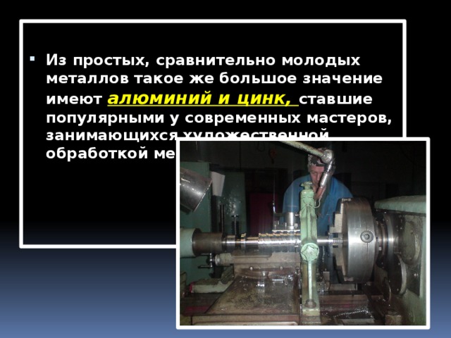 Из простых, сравнительно молодых металлов такое же большое значение имеют  алюминий и цинк, ставшие популярными у современных мастеров, занимающихся художественной обработкой металла. 