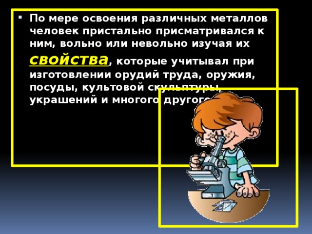 По мере освоения различных металлов человек пристально присматривался к ним, вольно или невольно изучая их свойства , которые учитывал при изготовлении орудий труда, оружия, посуды, культовой скульптуры, украшений и многого другого. 