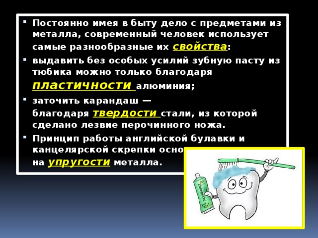 Постоянно имея в быту дело с предметами из металла, современный человек использует самые разнообразные их  свойства : выдавить без особых усилий зубную пасту из тюбика можно только благодаря пластичности  алюминия; заточить карандаш — благодаря  твердости  стали, из которой сделано лезвие перочинного ножа. Принцип работы английской булавки и канцелярской скрепки основан на  упругости  металла. 