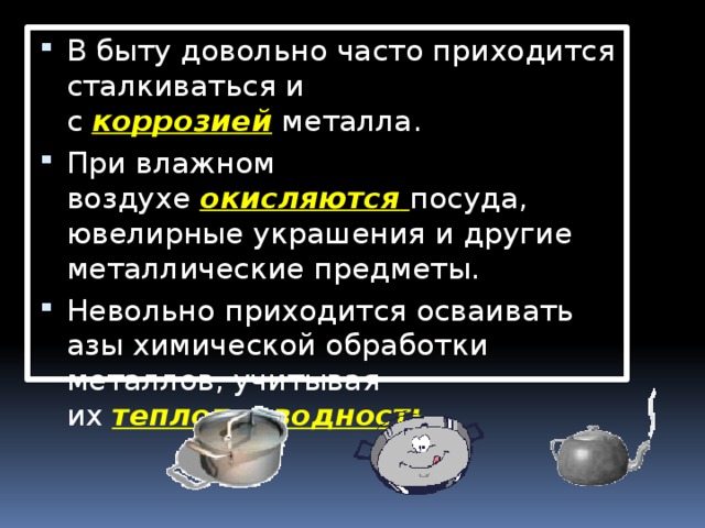 В быту довольно часто приходится сталкиваться и с  коррозией  металла. При влажном воздухе  окисляются   посуда, ювелирные украшения и другие металлические предметы. Невольно приходится осваивать азы химической обработки металлов, учитывая их  теплопроводность .  