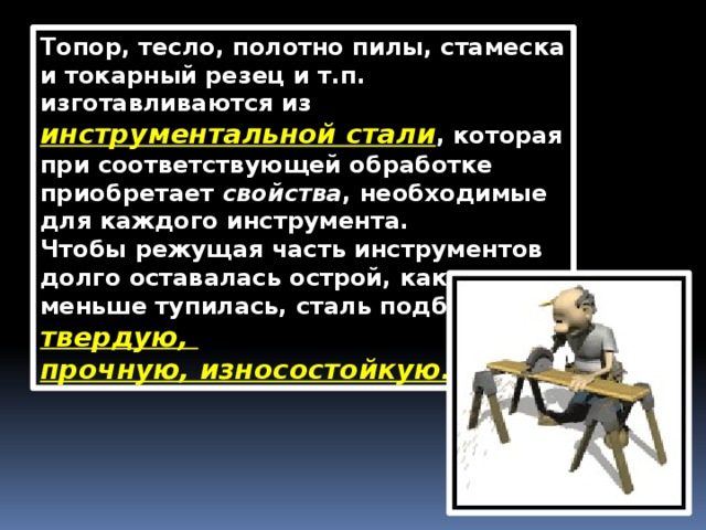 Топор, тесло, полотно пилы, стамеска и токарный резец и т.п. изготавливаются из инструментальной стали , которая при соответствующей обработке приобретает  свойства , необходимые для каждого инструмента. Чтобы режущая часть инструментов долго оставалась острой, как можно меньше тупилась, сталь подбирают твердую, прочную, износостойкую. 