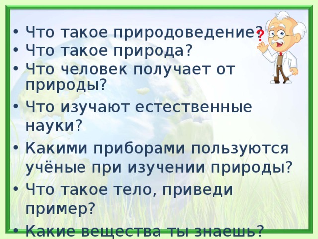 Что такое природоведение? Что такое природа? Что человек получает от природы? Что изучают естественные науки? Какими приборами пользуются учёные при изучении природы? Что такое тело, приведи пример? Какие вещества ты знаешь? Приведи пример явлений. 