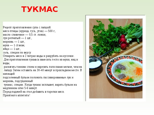 ТУКМАС Рецепт приготовления супа с лапшой: мясо птицы (курица, гусь, утка) — 500 г., масло сливочное — 0,5 ст. ложки, лук репчатый — 1 шт., морковь — 1 шт., мука — 1 стакан, яйцо — 1 шт., соль, специи по вкусу Отварить мясо в 2 литрах воды и разрубить на кусочки .  Для приготовления тукмаса замесить тесто из муки, яиц и воды,  раскатать тонким слоем и нарезать полосками мельче, чем на  лапшу. Затем оставить на 30-40 минут в прохладном месте. В кипящий подсоленный бульон положить пассивированные лук и морковь, подсушенный  тукмас, специи. Когда тукмас всплывет, варить бульон на медленном огне 5-6 минут. Перед подачей на стол добавить в тарелки мясо. Приятного аппетита! 