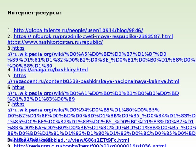 Интернет-ресурсы:  1. http ://globaltalents.ru/people/user/10914/blog/9846 / 2. https ://infourok.ru/prazdnik-cveti-moya-respublika-2363587.html https://www.bashkortostan.ru/republic / 3. https ://ru.wikipedia.org/wiki/%D0%A5%D0%BE%D0%B7%D1%8F%D0%B9%D1%81%D1%82%D0%B2%D0%BE_%D0%B1%D0%B0%D1%88%D0%BA%D0%B8%D1%80 4. https ://anaga.ru/bashkiry.html 5. https ://nazaccent.ru/content/8589-bashkirskaya-nacionalnaya-kuhnya.html 6. https ://ru.wikipedia.org/wiki/%D0%A1%D0%B0%D0%B1%D0%B0%D0%BD%D1%82%D1%83%D0%B9 7. https ://ru.wikipedia.org/wiki/%D0%94%D0%B5%D1%80%D0%B5%D0%B2%D1%8F%D0%BD%D0%BD%D1%8B%D0%B5_%D0%B4%D1%83%D1%85%D0%BE%D0%B2%D1%8B%D0%B5_%D0%BC%D1%83%D0%B7%D1%8B%D0%BA%D0%B0%D0%BB%D1%8C%D0%BD%D1%8B%D0%B5_%D0%B8%D0%BD%D1%81%D1%82%D1%80%D1%83%D0%BC%D0%B5%D0%BD%D1%82%D1%8B 8. https ://works.doklad.ru/view/686s1ETt9Fc.html 9. http ://pedagogic.ru/books/item/f00/s00/z0000019/st036.shtml     