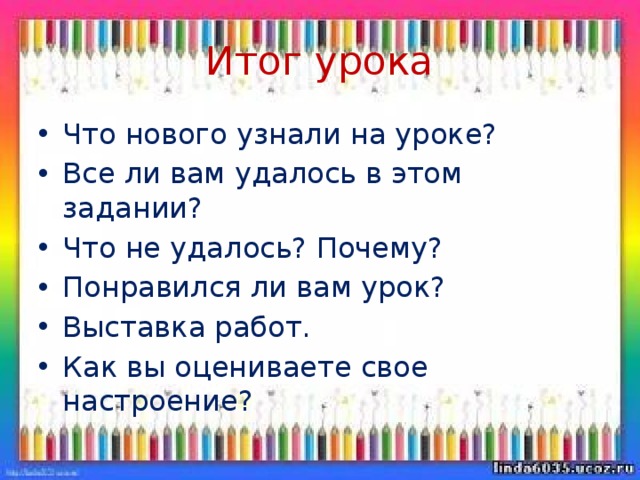 Итог урока Что нового узнали на уроке? Все ли вам удалось в этом задании? Что не удалось? Почему? Понравился ли вам урок? Выставка работ. Как вы оцениваете свое настроение? 