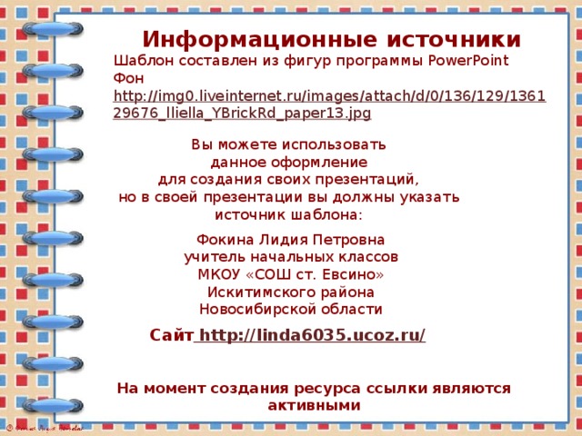 Информационные источники Шаблон составлен из фигур программы PowerPoint Фон http://img0.liveinternet.ru/images/attach/d/0/136/129/136129676_lliella_YBrickRd_paper13.jpg  Вы можете использовать данное оформление для создания своих презентаций, но в своей презентации вы должны указать источник шаблона: Фокина Лидия Петровна учитель начальных классов МКОУ «СОШ ст. Евсино» Искитимского района Новосибирской области Сайт http://linda6035.ucoz.ru/  На момент создания ресурса ссылки являются активными 