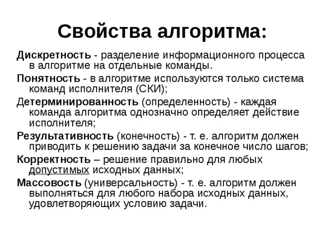 Свойства алгоритма: Дискретность - разделение информационного процесса в алгоритме на отдельные команды. Понятность - в алгоритме используются только система команд исполнителя (СКИ); Д етерминированность (определенность) - каждая команда алгоритма однозначно определяет действие исполнителя; Результативность (конечность) - т. е. алгоритм должен приводить к решению задачи за конечное число шагов; Корректность – решение правильно для любых допустимых исходных данных; Массовость (универсальность) - т. е. алгоритм должен выполняться для любого набора исходных данных, удовлетворяющих условию задачи.   