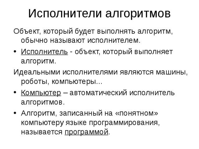 Исполнители алгоритмов Объект, который будет выполнять алгоритм, обычно называют исполнителем. Исполнитель - объект, который выполняет алгоритм. Идеальными исполнителями являются машины, роботы, компьютеры... Компьютер – автоматический исполнитель алгоритмов. Алгоритм, записанный на «понятном» компьютеру языке программирования, называется программой .  