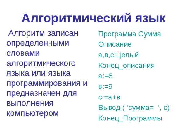 Алгоритмический язык Алгоритм записан определенными словами алгоритмического языка или языка программирования и предназначен для выполнения компьютером Программа Сумма Описание а,в,с:Целый Конец _ описания а:=5 в:=9 с:=а+в Вывод ( ‘ сумма= ‘, с) Конец_Программы 