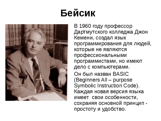 Бейсик В 1960 году профессор Дартмутского колледжа Джон Кемени, создал язык программирования для людей, которые не являются профессиональными программистами, но имеют дело с компьютерами. Он был назван B ASIC (Beginners All – purpose Symbolic Instruction Code) . Каждая новая версия языка имеет  свои особенности, сохраняя основной принцип - простоту и удобство. 