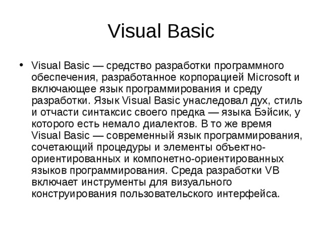 Visual Basic Visual Basic — средство разработки программного обеспечения, разработанное корпорацией Microsoft и включающее язык программирования и среду разработки. Язык Visual Basic унаследовал дух, стиль и отчасти синтаксис своего предка — языка Бэйсик, у которого есть немало диалектов. В то же время Visual Basic — современный язык программирования, сочетающий процедуры и элементы объектно-ориентированных и компонетно-ориентированных языков программирования. Среда разработки VB включает инструменты для визуального конструирования пользовательского интерфейса. 