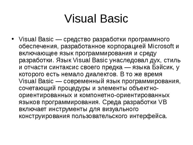 Visual Basic Visual Basic — средство разработки программного обеспечения, разработанное корпорацией Microsoft и включающее язык программирования и среду разработки. Язык Visual Basic унаследовал дух, стиль и отчасти синтаксис своего предка — языка Бэйсик, у которого есть немало диалектов. В то же время Visual Basic — современный язык программирования, сочетающий процедуры и элементы объектно-ориентированных и компонетно-ориентированных языков программирования. Среда разработки VB включает инструменты для визуального конструирования пользовательского интерфейса. 