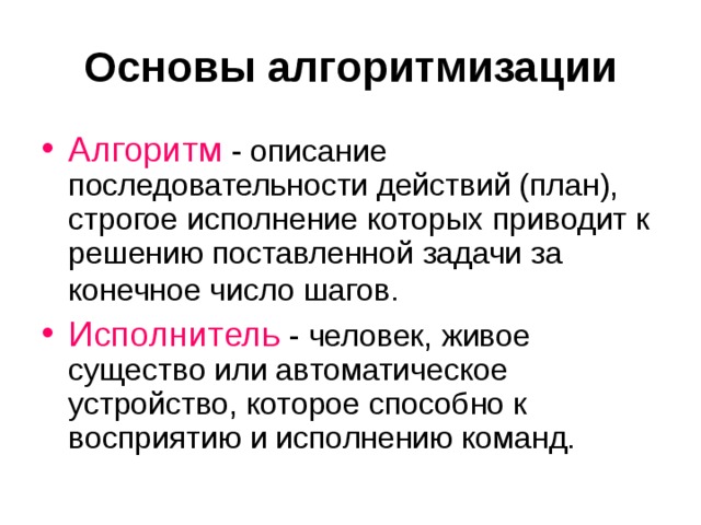 Основы алгоритмизации Алгоритм - описание последовательности действий (план), строгое исполнение которых приводит к решению поставленной задачи за конечное число шагов.  Исполнитель - человек, живое существо или автоматическое устройство, которое способно к восприятию и исполнению команд. 