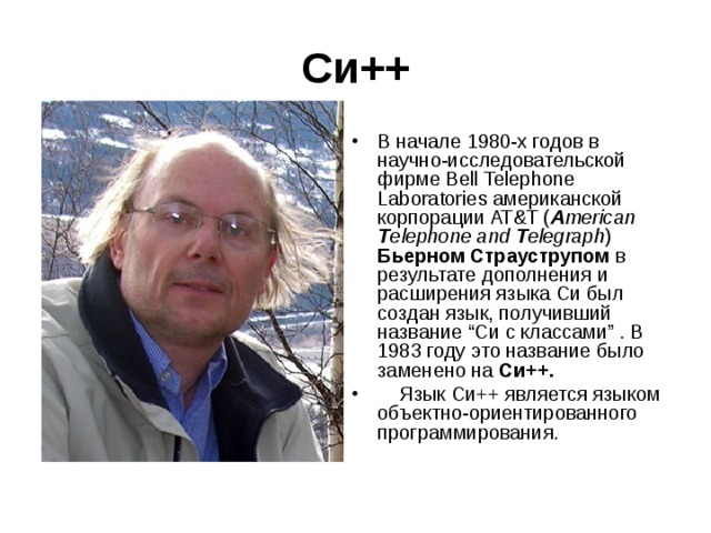 Си++ В начале 1980-х годов в научно-исследовательской фирме Bell Telephone Laboratories американской корпорации AT&T ( A merican T elephone and T elegraph ) Бьерном Страуструпом в результате дополнения и расширения языка Си был создан язык, получивший название “Си с классами” . В 1983 году это название было заменено на Си++.     Язык Cи++ является языком объектно-ориентированного программирования. 