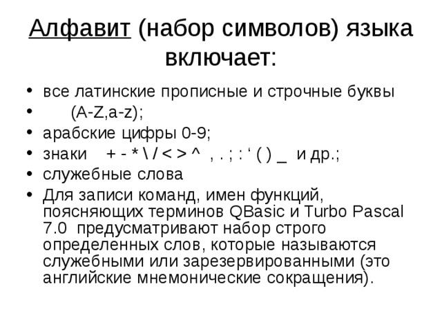 Алфавит (набор символов) языка включает: все латинские прописные и строчные буквы  (A-Z,a-z); арабские цифры 0-9; знаки + - * \ /  ^ , . ; : ‘ ( ) _ и др. ; служебные  слова  Для записи команд, имен функций, поясняющих терминов QBasic и Turbo Pascal 7.0 предусматривают набор строго определенных слов, которые называются служебными или зарезервированными (это английские мнемонические сокращения). 