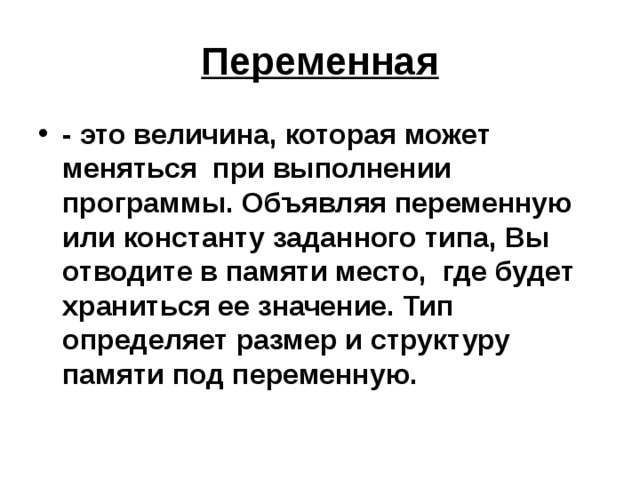 Переменная - это величина, которая может меняться при выполнении программы. Объявляя переменную или константу заданного типа, Вы отводите в памяти место, где будет храниться ее значение. Тип определяет размер и структуру памяти под переменную. 