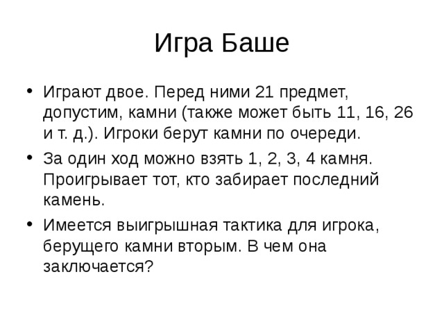 Игра Баше Играют двое. Перед ними 21 предмет, допустим, камни (также может быть 11, 16, 26 и т. д.). Игроки берут камни по очереди. За один ход можно взять 1, 2, 3, 4 камня. Проигрывает тот, кто забирает последний камень. Имеется выигрышная тактика для игрока, берущего камни вторым. В чем она заключается? 