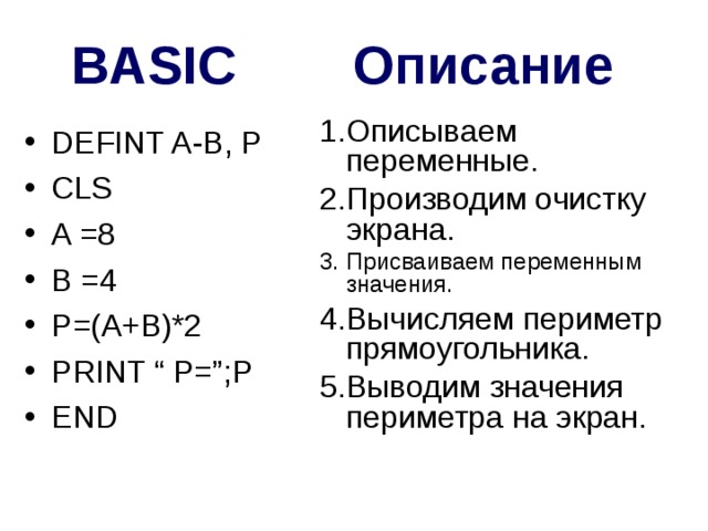 BASIC Описание Описываем переменные. Производим очистку экрана. Присваиваем переменным значения. Вычисляем периметр прямоугольника. Выводим значения периметра на экран. DEFINT A-B, P CLS A =8 B =4 P=(A+B)*2 PRINT “ P=”;P END 