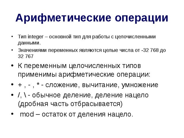 Арифметические операции Тип integer – основной тип для работы с целочисленными данными. Значениями переменных являются целые числа от -32 768 до 32 767 К переменным целочисленных типов применимы арифметические операции: + , - , * - сложение, вычитание, умножение /, \ - обычное деление, деление нацело (дробная часть отбрасывается)  mod – остаток от деления нацело.   