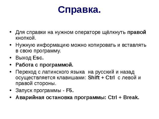 Справка.   Для справки на нужном операторе щёлкнуть правой кнопкой. Нужную информацию можно копировать и вставлять в свою программу. Выход Esc . Работа с программой. Переход с латинского языка на русский и назад осуществляется клавишами: Shift + Ctrl c левой и правой стороны. Запуск программы - F 5. Аварийная остановка программы: Ctrl + Break . 