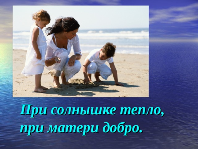      При солнышке тепло, при матери добро. 