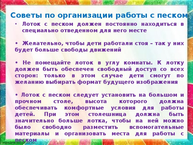 Советы по организации работы с песком Лоток с песком должен постоянно находиться в специально отведенном для него месте  • Желательно, чтобы дети работали стоя – так у них будет больше свободы движений  • Не помещайте лоток в углу комнаты. К лотку должен быть обеспечен свободный доступ со всех сторон: только в этом случае дети смогут по желанию выбирать формат будущего изображения  • Лоток с песком следует установить на большом и прочном столе, высота которого должна обеспечивать комфортные условия для работы детей. При этом столешница должна быть значительно больше лотка, чтобы на ней можно было свободно разместить вспомогательные материалы и организовать места для работы с песком 