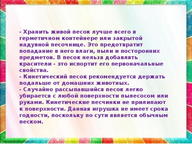 - Хранить живой песок лучше всего в герметичном контейнере или закрытой надувной песочнице. Это предотвратит попадание в него влаги, пыли и посторонних предметов. В песок нельзя добавлять красители - это испортит его первоначальные свойства. - Кинетический песок рекомендуется держать подальше от домашних животных. - Случайно рассыпавшийся песок легко убирается с любой поверхности пылесосом или руками. Кинетические песчинки не прилипают к поверхности. Данная игрушка не имеет срока годности, поскольку по сути является обычным песком. 