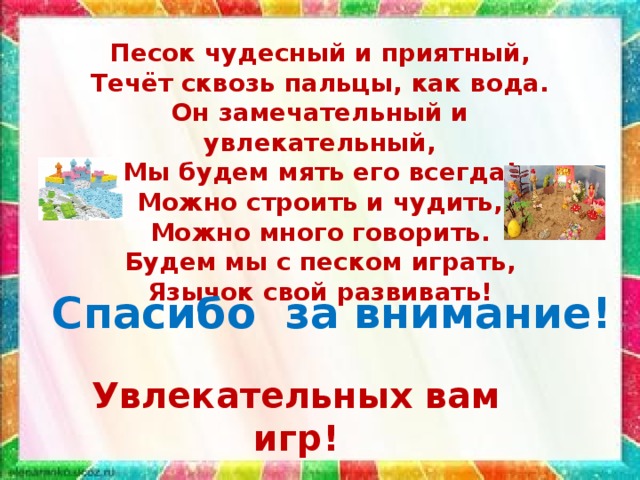 Песок чудесный и приятный, Течёт сквозь пальцы, как вода. Он замечательный и увлекательный, Мы будем мять его всегда! Можно строить и чудить, Можно много говорить. Будем мы с песком играть, Язычок свой развивать! Спасибо за внимание! Увлекательных вам игр! 