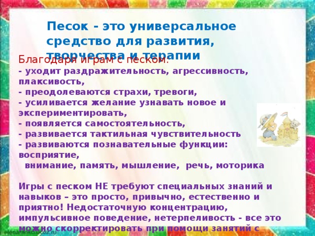 Песок - это универсальное средство для развития, творчества и терапии   Благодаря играм с песком:  - уходит раздражительность, агрессивность, плаксивость,  - преодолеваются страхи, тревоги,  - усиливается желание узнавать новое и экспериментировать,   - появляется самостоятельность,   - развивается тактильная чувствительность  - развиваются познавательные функции: восприятие,  внимание, память, мышление, речь, моторика  Игры с песком НЕ требуют специальных знаний и навыков – это просто, привычно, естественно и приятно! Недостаточную концентрацию, импульсивное поведение, нетерпеливость - все это можно скорректировать при помощи занятий с использованием песка.   