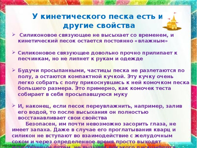 У кинетического песка есть и другие свойства  Силиконовое связующее не высыхает со временем, и кинетический песок остается постоянно «влажным»  Силиконовое связующее довольно прочно прилипает к песчинкам, но не липнет к рукам и одежде  Будучи просыпанными, частицы песка не разлетаются по полу, а остаются компактной кучкой. Эту кучку очень легко собрать с полу прикоснувшись к ней комочком песка большего размера. Это примерно, как комочек теста собирает в себя просыпавшуюся муку  И, наконец, если песок переувлажнить, например, залив его водой, то после высыхания он полностью восстанавливает свои свойства  Безопасен, им почти невозможно засорить глаза, не имеет запаха. Даже в случае его проглатывания кварц и силикон не вступают во взаимодействие с желудочным соком и через определенное время просто выходят естественным путем, не вызывая никакого дискомфорта 