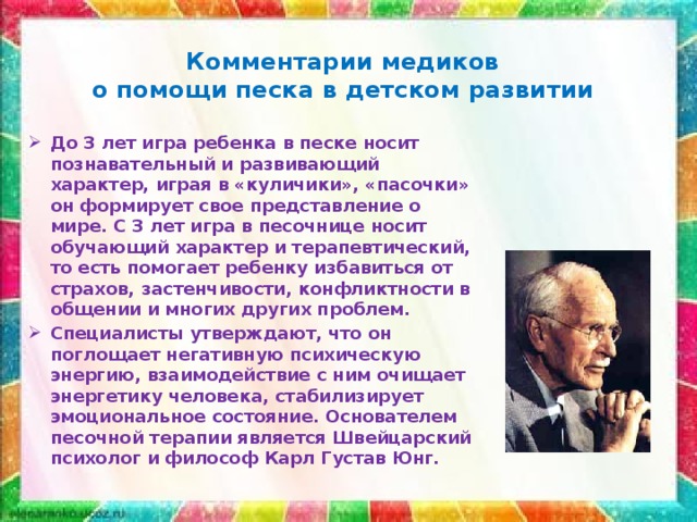 Комментарии медиков  о помощи песка в детском развитии   До 3 лет игра ребенка в песке носит познавательный и развивающий характер, играя в «куличики», «пасочки» он формирует свое представление о мире. С 3 лет игра в песочнице носит обучающий характер и терапевтический, то есть помогает ребенку избавиться от страхов, застенчивости, конфликтности в общении и многих других проблем. Специалисты утверждают, что он поглощает негативную психическую энергию, взаимодействие с ним очищает энергетику человека, стабилизирует эмоциональное состояние. Основателем песочной терапии является Швейцарский психолог и философ Карл Густав Юнг.   