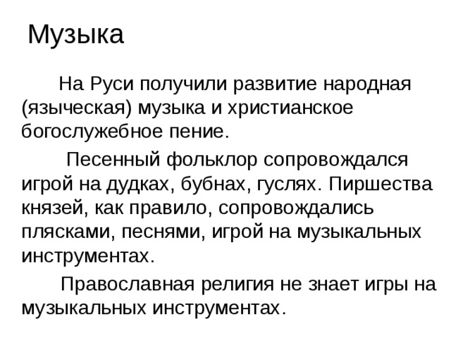 Музыка  На Руси получили развитие народная (языческая) музыка и христианское богослужебное пение.  Песенный фольклор сопровождался игрой на дудках, бубнах, гуслях. Пиршества князей, как правило, сопровождались плясками, песнями, игрой на музыкальных инструментах.  Православная религия не знает игры на музыкальных инструментах.  