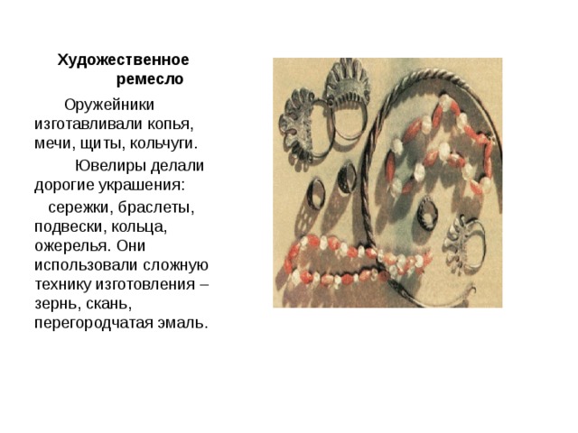 Художественное ремесло  Оружейники изготавливали копья, мечи, щиты, кольчуги.  Ювелиры делали дорогие украшения:  сережки, браслеты, подвески, кольца, ожерелья. Они использовали сложную технику изготовления – зернь, скань, перегородчатая эмаль. 