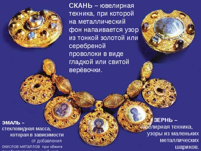 СКАНЬ – ювелирная техника, при которой на металлический фон напаивается узор из тонкой золотой или серебреной проволоки в виде гладкой или свитой верёвочки. ПОНЯТИЯ ЗЕРНЬ – ювелирная техника, узоры из маленьких металлических шариков. ЭМАЛЬ – стекловидная масса, которая в зависимости от добавления окислов металлов при обжиге приобретает тот или иной цвет.  СХЕМА 
