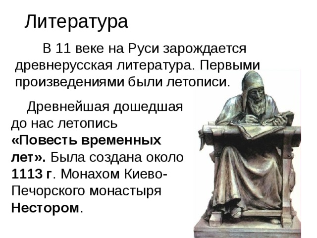  Литература  В 11 веке на Руси зарождается древнерусская литература. Первыми произведениями были летописи.  Древнейшая дошедшая до нас летопись «Повесть временных лет». Была создана около 1113 г . Монахом Киево-Печорского монастыря Нестором . 