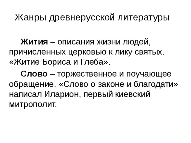 Жанры древнерусской литературы  Жития – описания жизни людей, причисленных церковью к лику святых. «Житие Бориса и Глеба».  Слово – торжественное и поучающее обращение. «Слово о законе и благодати» написал Иларион, первый киевский митрополит. 