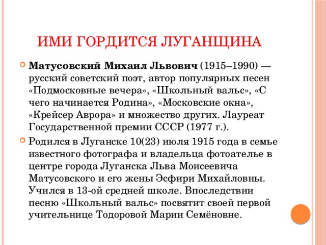 Ими гордится Луганщина Матусовский Михаил Львович  (1915–1990) — русский советский поэт, автор популярных песен «Подмосковные вечера», «Школьный вальс», «С чего начинается Родина», «Московские окна», «Крейсер Аврора» и множество других. Лауреат Государственной премии СССР (1977 г.). Родился в Луганске 10(23) июля 1915 года в семье известного фотографа и владельца фотоателье в центре города Луганска Льва Моисеевича Матусовского и его жены Эсфири Михайловны. Учился в 13-ой средней школе. Впоследствии песню «Школьный вальс» посвятит своей первой учительнице Тодоровой Марии Семёновне. 