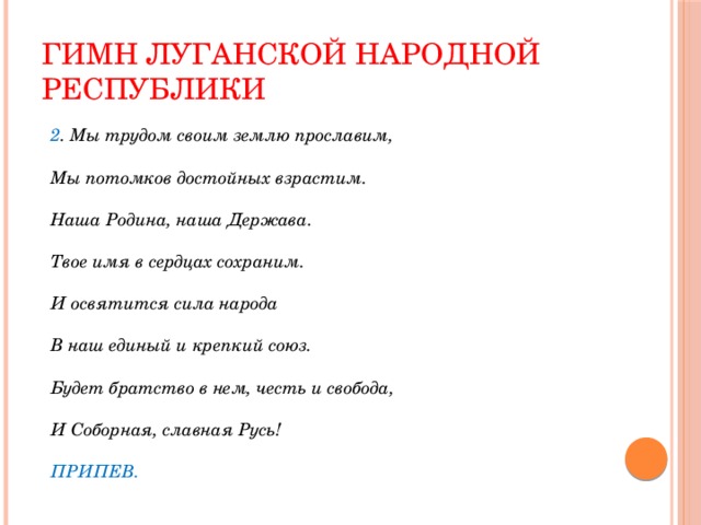 Гимн Луганской Народной Республики 2 . Мы трудом своим землю прославим,   Мы потомков достойных взрастим.   Наша Родина, наша Держава.   Твое имя в сердцах сохраним.   И освятится сила народа   В наш единый и крепкий союз.   Будет братство в нем, честь и свобода,   И Соборная, славная Русь!   ПРИПЕВ. 