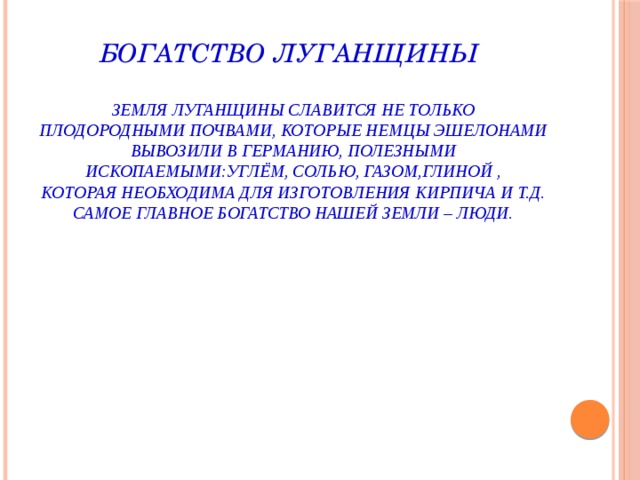 Богатство Луганщины   Земля Луганщины славится не только плодородными почвами, которые немцы эшелонами вывозили в Германию, полезными ископаемыми:углём, солью, газом,глиной ,  которая необходима для изготовления кирпича и т.д.  Самое главное богатство нашей земли – люди. 