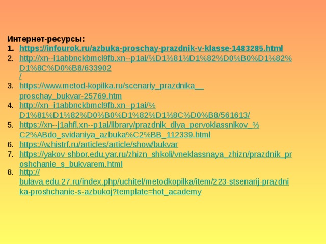 Интернет-ресурсы: https :// infourok.ru/azbuka-proschay-prazdnik-v-klasse-1483285.html http://xn--i1abbnckbmcl9fb.xn--p1ai/%D1%81%D1%82%D0%B0%D1%82%D1%8C%D0%B8/633902 / https://www.metod-kopilka.ru/scenariy_prazdnika__ proschay_bukvar-25769.htm http ://xn--i1abbnckbmcl9fb.xn--p1ai/% D1%81%D1%82%D0%B0%D1%82%D1%8C%D0%B8/561613/ https ://xn--j1ahfl.xn--p1ai/library/prazdnik_dlya_pervoklassnikov_% C2%ABdo_svidaniya_azbuka%C2%BB_112339.html https ://w.histrf.ru/articles/article/show/bukvar https://yakov-shbor.edu.yar.ru/zhizn_shkoli/vneklassnaya_zhizn/prazdnik_proshchanie_s_bukvarem.html http:// bulava.edu.27.ru/index.php/uchitel/metodkopilka/item/223-stsenarij-prazdnika-proshchanie-s-azbukoj?template=hot_academy 