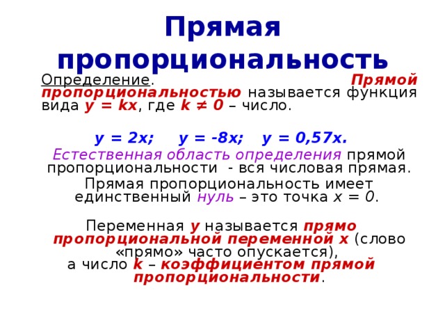 Прямая пропорциональность  Определение . Прямой пропорциональностью называется функция вида у  = kx , где k ≠ 0 – число. у = 2х;  у = -8х;  у = 0,57х.  Естественная область определения прямой пропорциональности - вся числовая прямая.  Прямая пропорциональность имеет единственный нуль – это точка х = 0 . Переменная у называется прямо пропорциональной переменной х (слово «прямо» часто опускается), а число k  – коэффициентом прямой пропорциональности . 